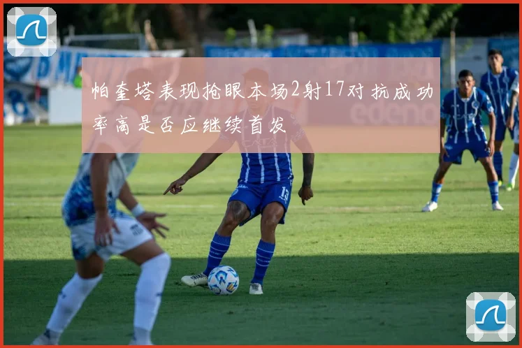 帕奎塔表现抢眼本场2射17对抗成功率高是否应继续首发