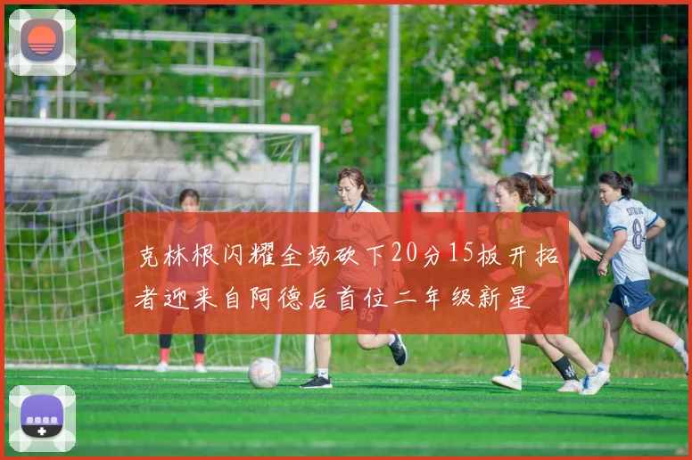 克林根闪耀全场砍下20分15板开拓者迎来自阿德后首位二年级新星