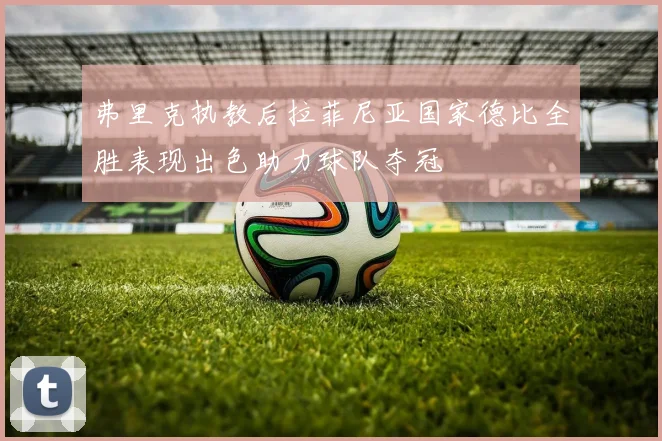 弗里克执教后拉菲尼亚国家德比全胜表现出色助力球队夺冠