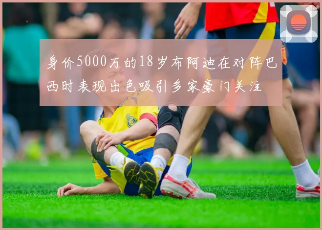 身价5000万的18岁布阿迪在对阵巴西时表现出色吸引多家豪门关注
