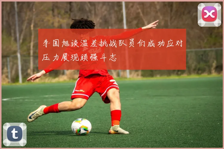 李国旭谈温差挑战队员们成功应对压力展现顽强斗志