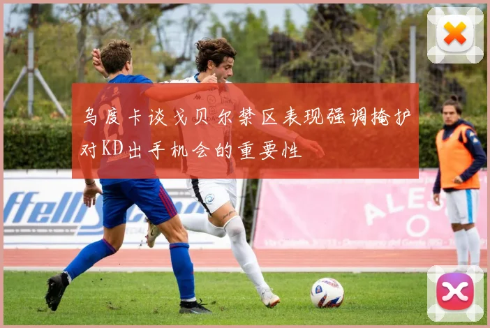乌度卡谈戈贝尔禁区表现强调掩护对KD出手机会的重要性