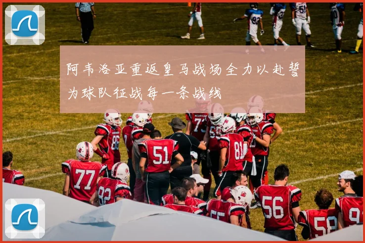 阿韦洛亚重返皇马战场全力以赴誓为球队征战每一条战线
