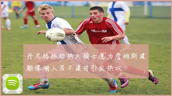 丹尼格林称热火骑士愿为詹姆斯建雕像湖人若不建将引发热议