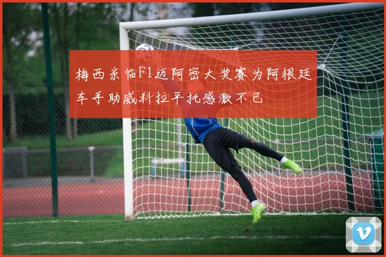 梅西亲临F1迈阿密大奖赛为阿根廷车手助威科拉平托感激不已