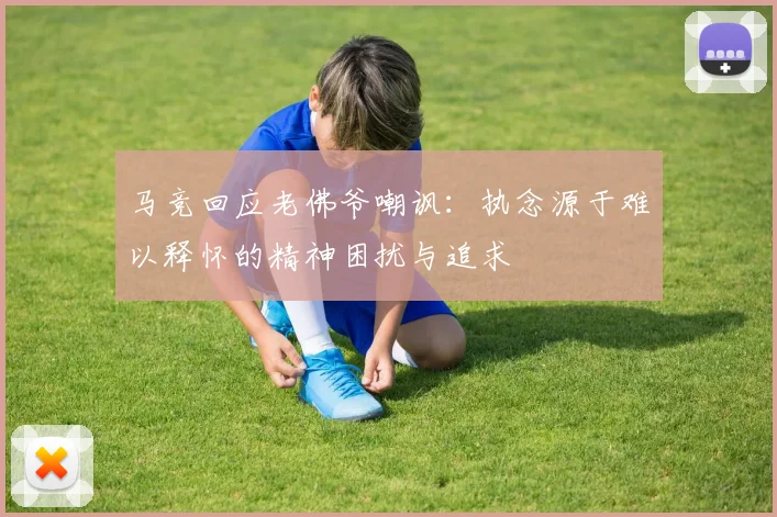 马竞回应老佛爷嘲讽：执念源于难以释怀的精神困扰与追求