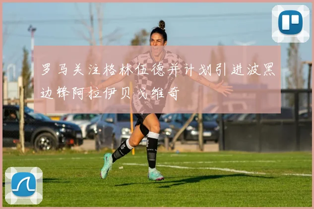 罗马关注格林伍德并计划引进波黑边锋阿拉伊贝戈维奇