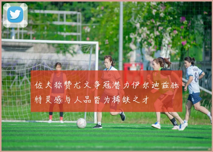 佐夫称赞尤文争冠潜力伊尔迪兹独特灵感与人品皆为稀缺之才