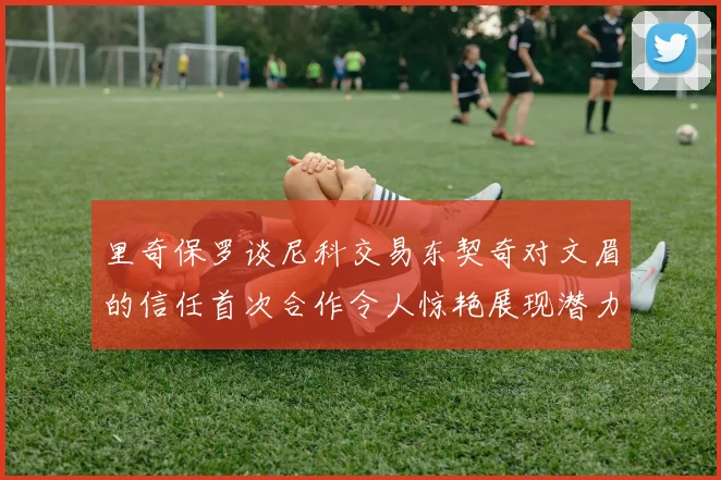 里奇保罗谈尼科交易东契奇对文眉的信任首次合作令人惊艳展现潜力