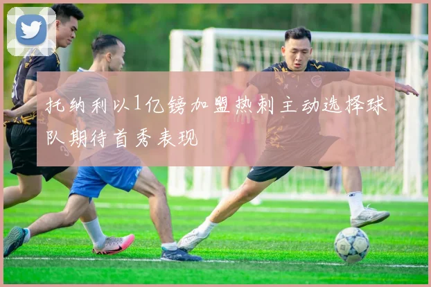 托纳利以1亿镑加盟热刺主动选择球队期待首秀表现