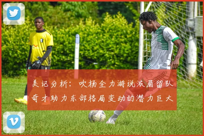 美记分析：吹杨全力游说浓眉留队奇才助力东部格局变动的潜力巨大