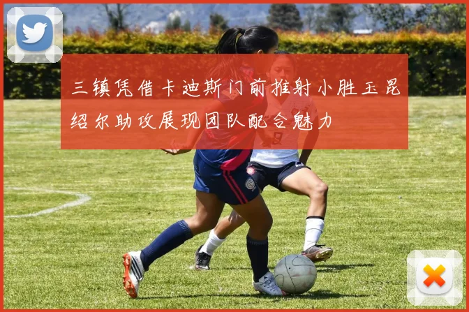 三镇凭借卡迪斯门前推射小胜玉昆绍尔助攻展现团队配合魅力