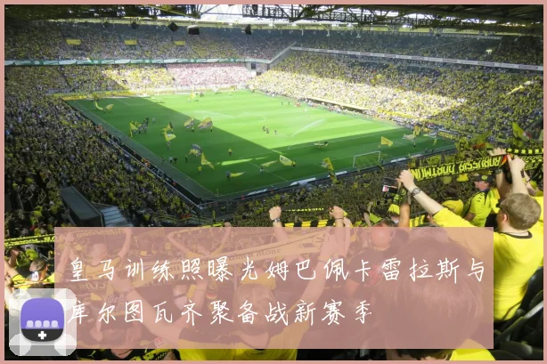 皇马训练照曝光姆巴佩卡雷拉斯与库尔图瓦齐聚备战新赛季