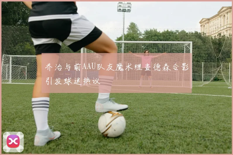 乔治与前AAU队友魔术理查德森合影引发球迷热议
