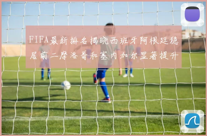 FIFA最新排名揭晓西班牙阿根廷稳居前二摩洛哥和塞内加尔显著提升